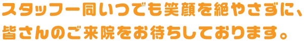 スタッフ一同いつでも笑顔を絶やさずに、皆さんのご来院をお待ちしております。